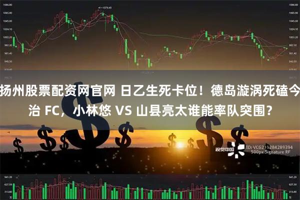 扬州股票配资网官网 日乙生死卡位！德岛漩涡死磕今治 FC，小林悠 VS 山县亮太谁能率队突围？