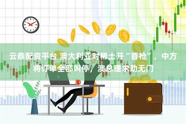 云鼎配资平台 澳大利亚对稀土开“首枪”，中方将订单全部叫停，澳总理求助无门
