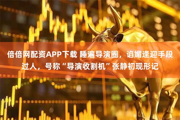 倍倍网配资APP下载 睡遍导演圈，谄媚逢迎手段过人，号称“导演收割机”张静初现形记