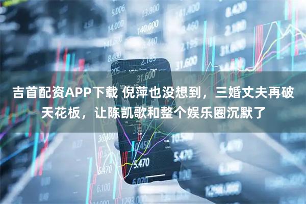 吉首配资APP下载 倪萍也没想到，三婚丈夫再破天花板，让陈凯歌和整个娱乐圈沉默了