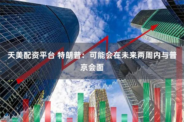 天美配资平台 特朗普：可能会在未来两周内与普京会面
