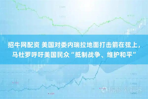招牛网配资 美国对委内瑞拉地面打击箭在弦上，马杜罗呼吁美国民众“抵制战争、维护和平”