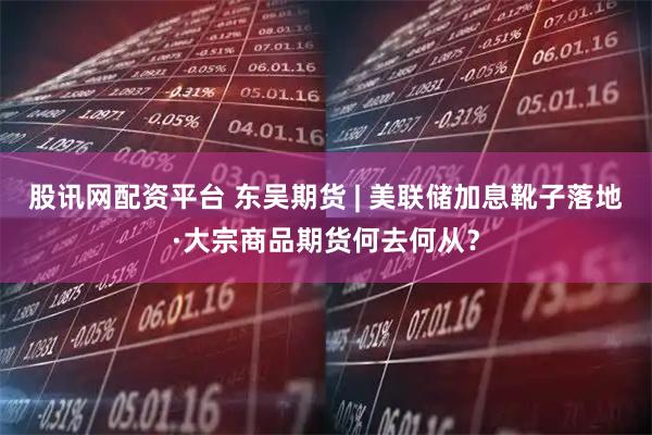股讯网配资平台 东吴期货 | 美联储加息靴子落地·大宗商品期货何去何从？