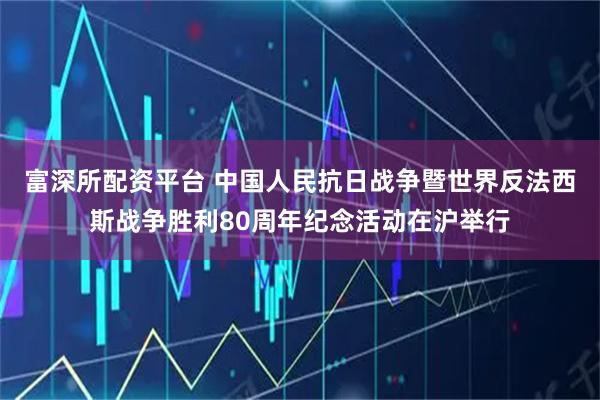 富深所配资平台 中国人民抗日战争暨世界反法西斯战争胜利80周年纪念活动在沪举行