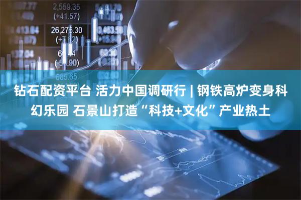 钻石配资平台 活力中国调研行 | 钢铁高炉变身科幻乐园 石景山打造“科技+文化”产业热土