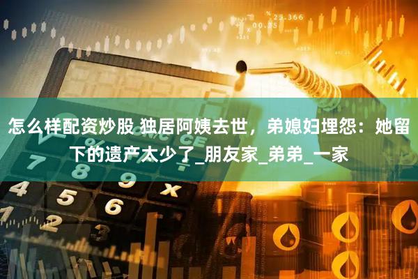 怎么样配资炒股 独居阿姨去世，弟媳妇埋怨：她留下的遗产太少了_朋友家_弟弟_一家