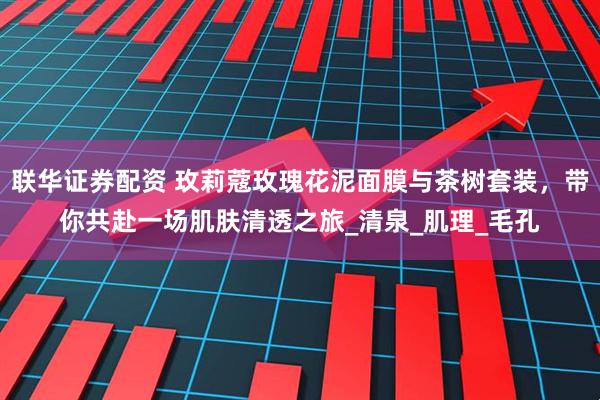 联华证券配资 玫莉蔻玫瑰花泥面膜与茶树套装，带你共赴一场肌肤清透之旅_清泉_肌理_毛孔