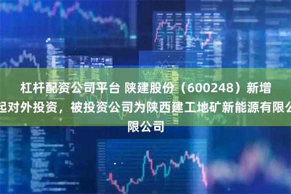杠杆配资公司平台 陕建股份（600248）新增一起对外投资，被投资公司为陕西建工地矿新能源有限公司