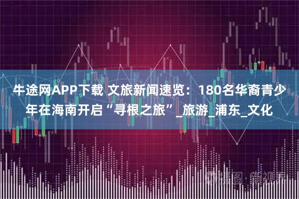 牛途网APP下载 文旅新闻速览：180名华裔青少年在海南开启“寻根之旅”_旅游_浦东_文化