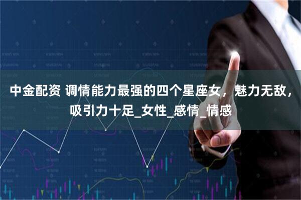 中金配资 调情能力最强的四个星座女，魅力无敌，吸引力十足_女性_感情_情感