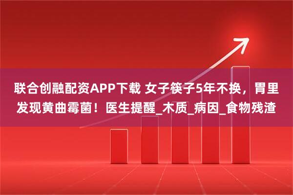联合创融配资APP下载 女子筷子5年不换，胃里发现黄曲霉菌！医生提醒_木质_病因_食物残渣