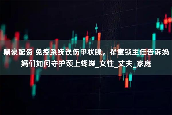 鼎豪配资 免疫系统误伤甲状腺，翟章锁主任告诉妈妈们如何守护颈上蝴蝶_女性_丈夫_家庭