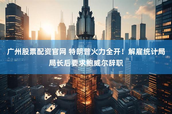 广州股票配资官网 特朗普火力全开！解雇统计局局长后要求鲍威尔辞职