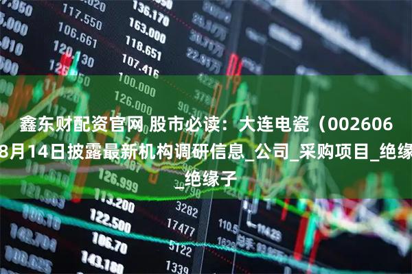鑫东财配资官网 股市必读：大连电瓷（002606）8月14日披露最新机构调研信息_公司_采购项目_绝缘子