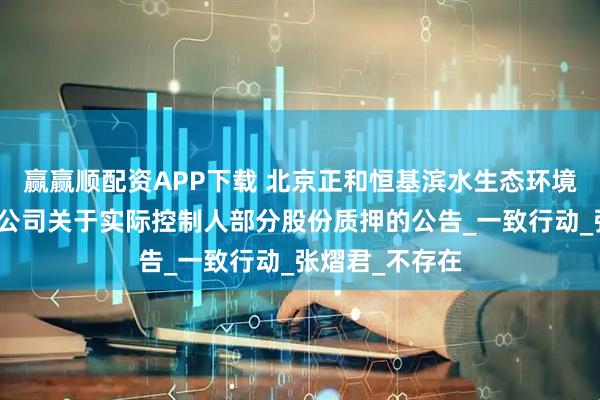 赢赢顺配资APP下载 北京正和恒基滨水生态环境治理股份有限公司关于实际控制人部分股份质押的公告_一致行动_张熠君_不存在