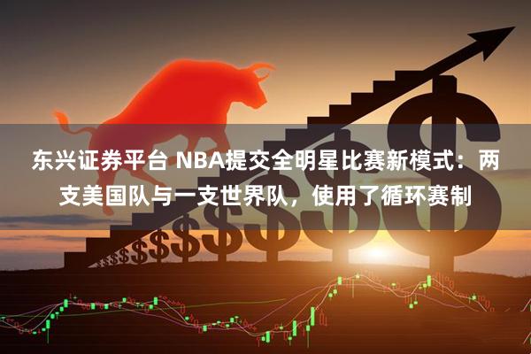 东兴证券平台 NBA提交全明星比赛新模式：两支美国队与一支世界队，使用了循环赛制