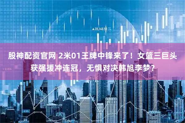 股神配资官网 2米01王牌中锋来了！女篮三巨头获强援冲连冠，无惧对决韩旭李梦？