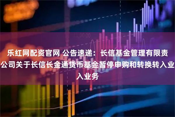 乐红网配资官网 公告速递：长信基金管理有限责任公司关于长信长金通货币基金暂停申购和转换转入业务