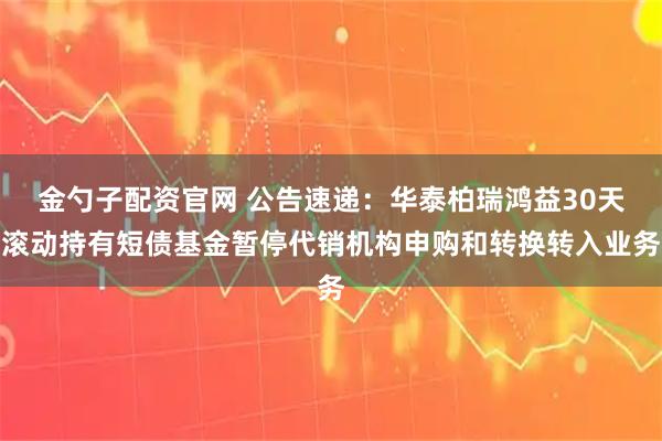 金勺子配资官网 公告速递：华泰柏瑞鸿益30天滚动持有短债基金暂停代销机构申购和转换转入业务
