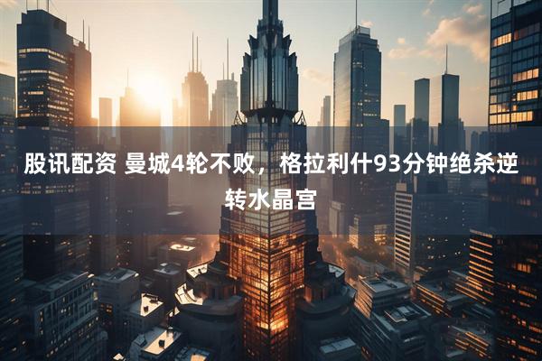 股讯配资 曼城4轮不败，格拉利什93分钟绝杀逆转水晶宫