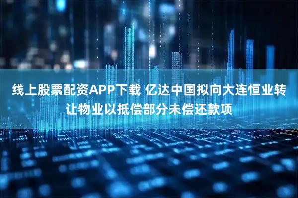线上股票配资APP下载 亿达中国拟向大连恒业转让物业以抵偿部分未偿还款项