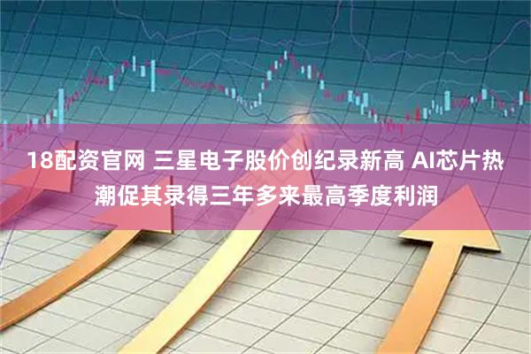 18配资官网 三星电子股价创纪录新高 AI芯片热潮促其录得三年多来最高季度利润