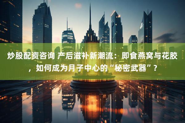 炒股配资咨询 产后滋补新潮流：即食燕窝与花胶，如何成为月子中心的“秘密武器”？