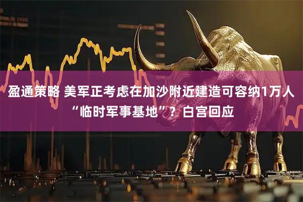 盈通策略 美军正考虑在加沙附近建造可容纳1万人“临时军事基地”？白宫回应