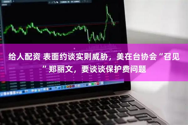 给人配资 表面约谈实则威胁，美在台协会“召见”郑丽文，要谈谈保护费问题