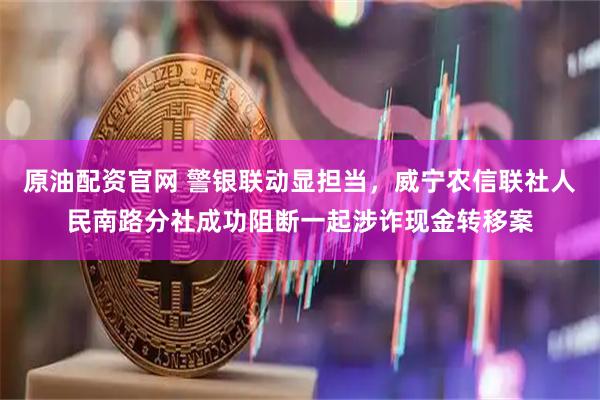 原油配资官网 警银联动显担当，威宁农信联社人民南路分社成功阻断一起涉诈现金转移案