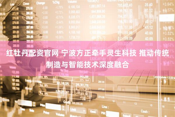 红牡丹配资官网 宁波方正牵手灵生科技 推动传统制造与智能技术深度融合