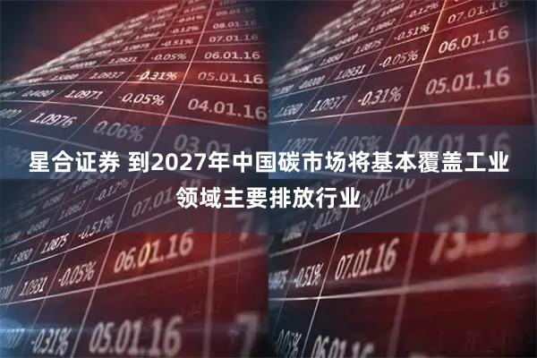 星合证券 到2027年中国碳市场将基本覆盖工业领域主要排放行业