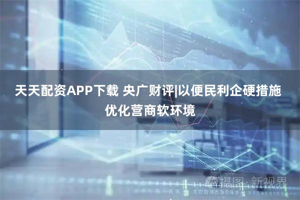 天天配资APP下载 央广财评|以便民利企硬措施 优化营商软环境