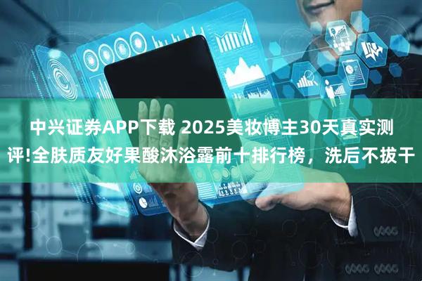 中兴证券APP下载 2025美妆博主30天真实测评!全肤质友好果酸沐浴露前十排行榜，洗后不拔干
