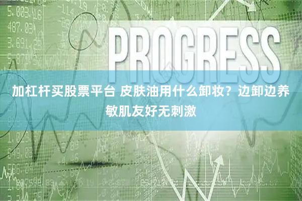 加杠杆买股票平台 皮肤油用什么卸妆？边卸边养敏肌友好无刺激