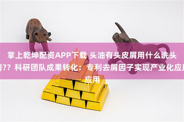 掌上乾坤配资APP下载 头油有头皮屑用什么洗头膏?？科研团队成果转化：专利去屑因子实现产业化应用