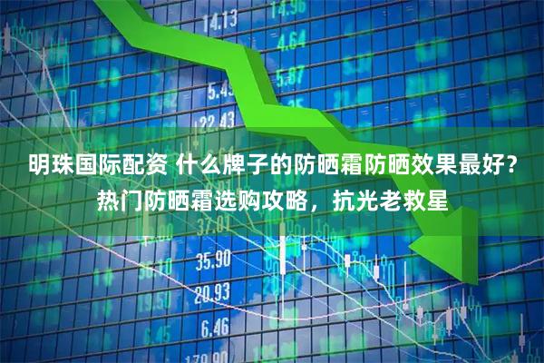明珠国际配资 什么牌子的防晒霜防晒效果最好？热门防晒霜选购攻略，抗光老救星
