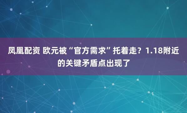 凤凰配资 欧元被“官方需求”托着走？1.18附近的关键矛盾点出现了