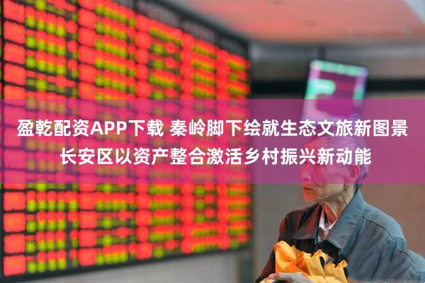 盈乾配资APP下载 秦岭脚下绘就生态文旅新图景 长安区以资产整合激活乡村振兴新动能