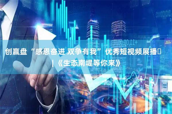 创赢盘 “感恩奋进 双争有我” 优秀短视频展播㉜ | 《生态南堤等你来》