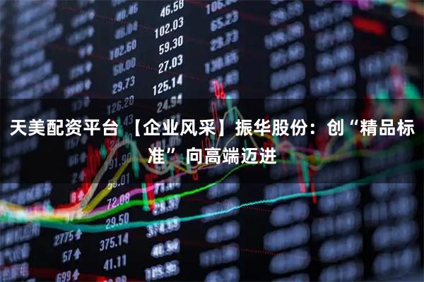 天美配资平台 【企业风采】振华股份：创“精品标准” 向高端迈进