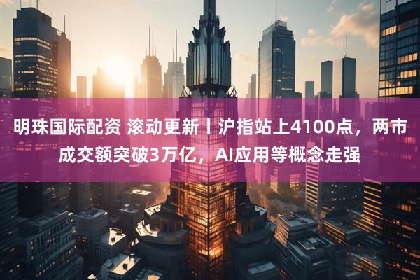 明珠国际配资 滚动更新丨沪指站上4100点，两市成交额突破3万亿，AI应用等概念走强