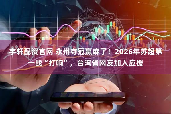 宇轩配资官网 永州夺冠赢麻了！2026年苏超第一战“打响”，台湾省网友加入应援