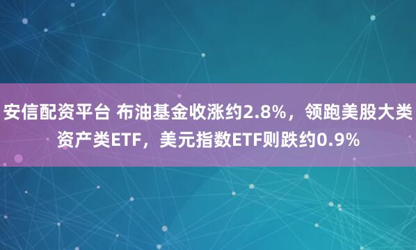 安信配资平台 布油基金收涨约2.8%，领跑美股大类资产类ETF，美元指数ETF则跌约0.9%