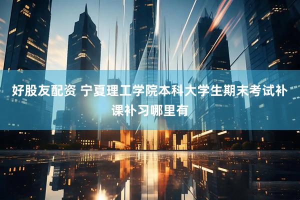 好股友配资 宁夏理工学院本科大学生期末考试补课补习哪里有