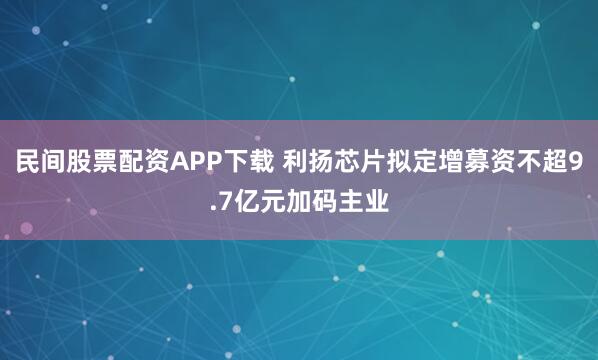 民间股票配资APP下载 利扬芯片拟定增募资不超9.7亿元加码主业