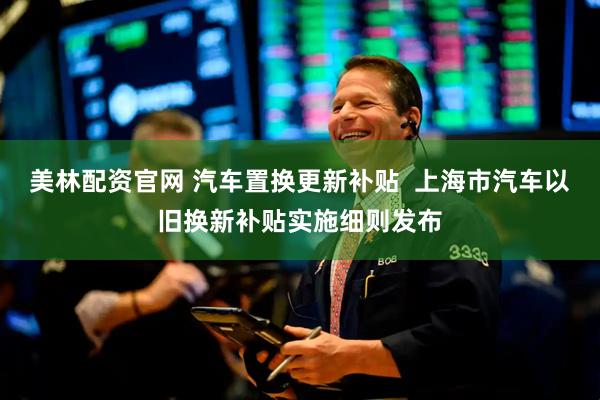 美林配资官网 汽车置换更新补贴  上海市汽车以旧换新补贴实施细则发布