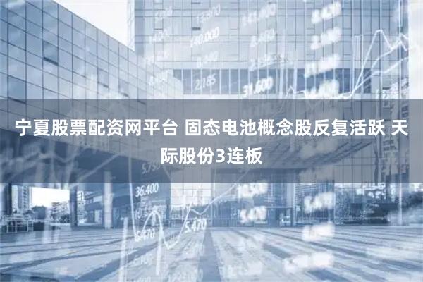 宁夏股票配资网平台 固态电池概念股反复活跃 天际股份3连板