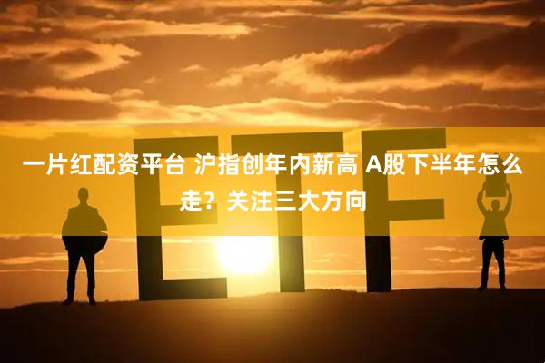 一片红配资平台 沪指创年内新高 A股下半年怎么走？关注三大方向
