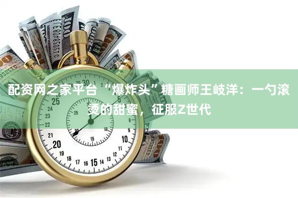 配资网之家平台 “爆炸头”糖画师王岐洋：一勺滚烫的甜蜜，征服Z世代